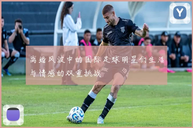 离婚风波中的国际足球明星们生活与情感的双重挑战