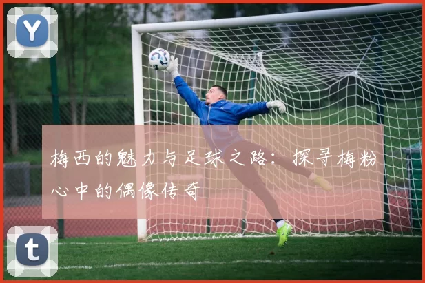 梅西的魅力与足球之路：探寻梅粉心中的偶像传奇