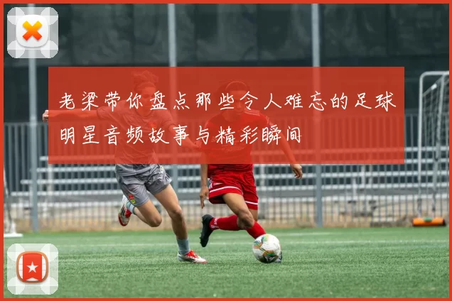 老梁带你盘点那些令人难忘的足球明星音频故事与精彩瞬间