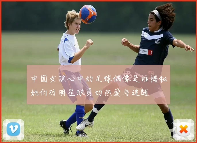 中国女孩心中的足球偶像是谁揭秘她们对明星球员的热爱与追随