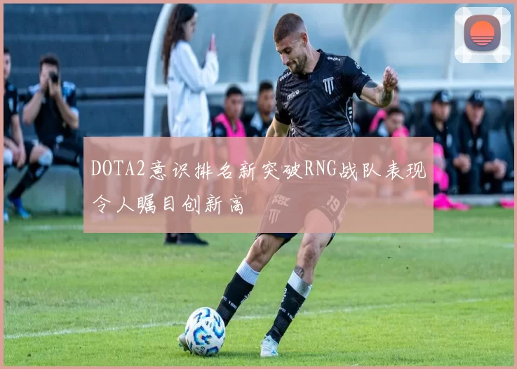 DOTA2意识排名新突破RNG战队表现令人瞩目创新高