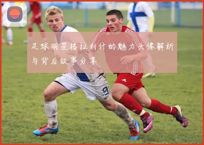 足球明星格拉利什的魅力头像解析与背后故事分享