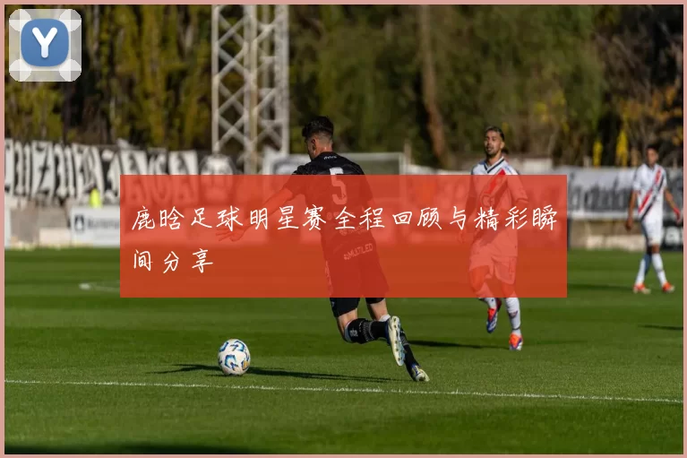 鹿晗足球明星赛全程回顾与精彩瞬间分享
