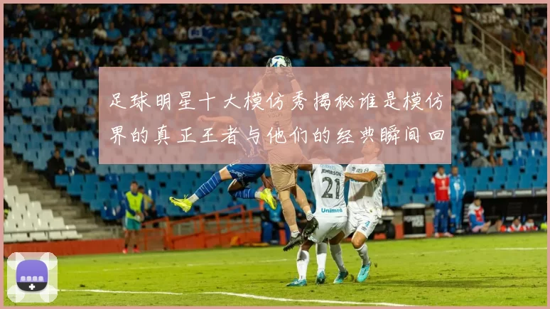 足球明星十大模仿秀揭秘谁是模仿界的真正王者与他们的经典瞬间回顾