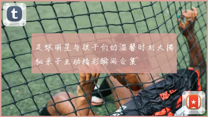 足球明星与孩子们的温馨时刻大揭秘亲子互动精彩瞬间合集