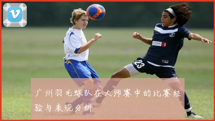 广州羽毛球队在大师赛中的比赛经验与表现分析