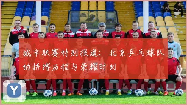 城市联赛特别报道：北京乒乓球队的拼搏历程与荣耀时刻