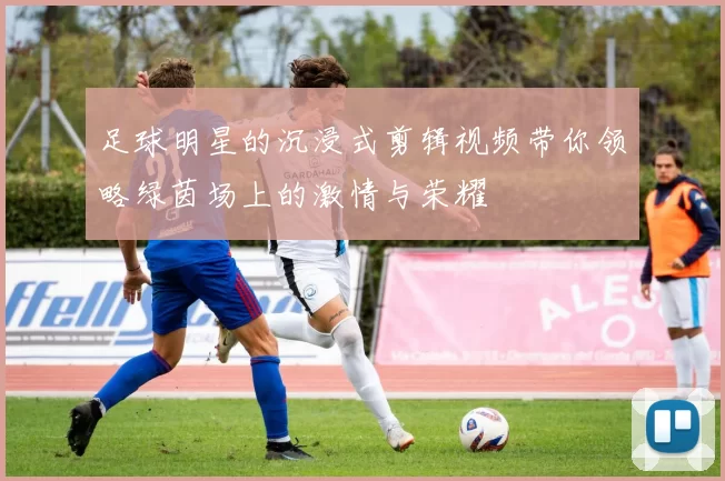 足球明星的沉浸式剪辑视频带你领略绿茵场上的激情与荣耀