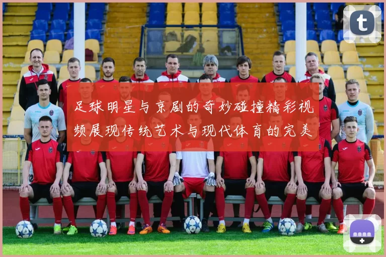 足球明星与京剧的奇妙碰撞精彩视频展现传统艺术与现代体育的完美融合