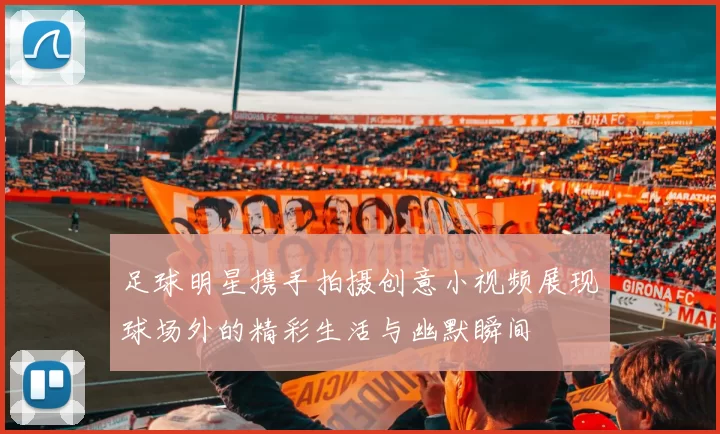 足球明星携手拍摄创意小视频展现球场外的精彩生活与幽默瞬间
