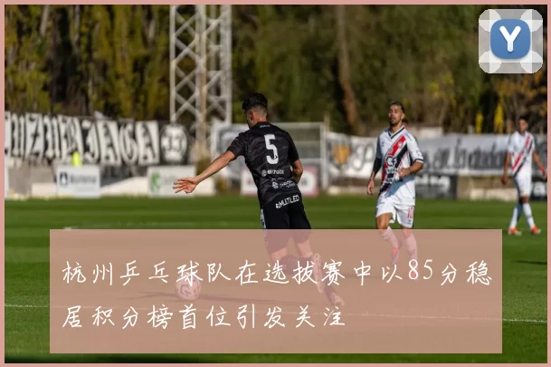 杭州乒乓球队在选拔赛中以85分稳居积分榜首位引发关注