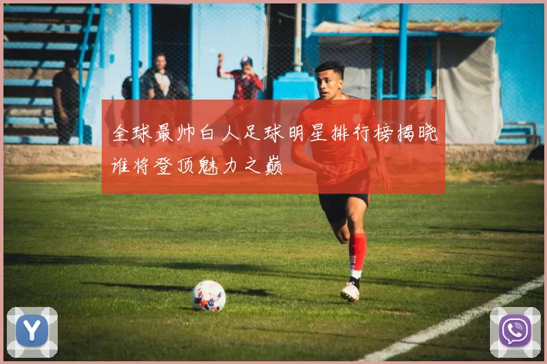 全球最帅白人足球明星排行榜揭晓谁将登顶魅力之巅