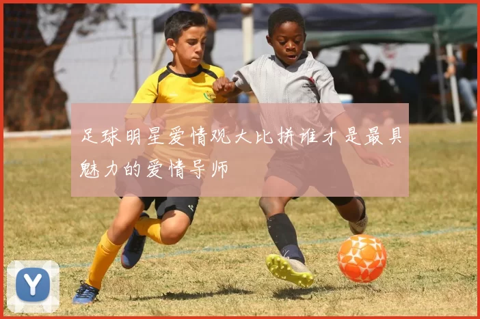 足球明星爱情观大比拼谁才是最具魅力的爱情导师