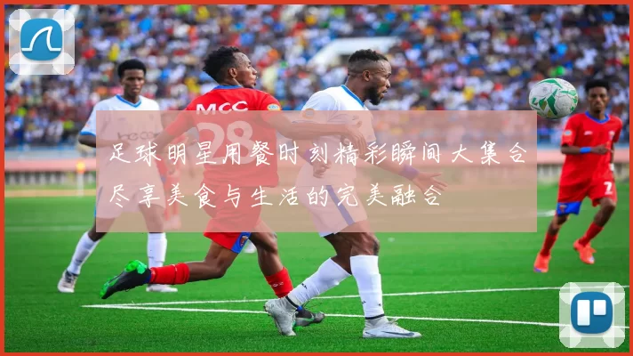 足球明星用餐时刻精彩瞬间大集合尽享美食与生活的完美融合