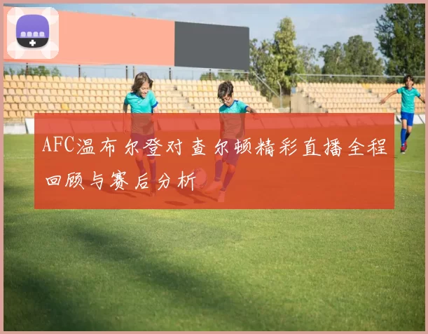 AFC温布尔登对查尔顿精彩直播全程回顾与赛后分析