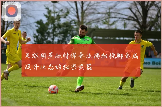 足球明星独特保养法揭秘挠脚竟成提升状态的秘密武器