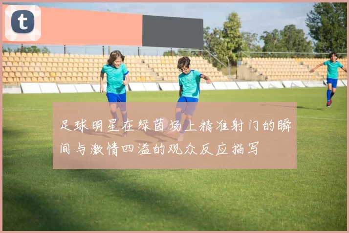 足球明星在绿茵场上精准射门的瞬间与激情四溢的观众反应描写