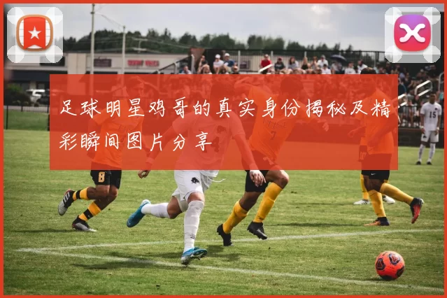 足球明星鸡哥的真实身份揭秘及精彩瞬间图片分享