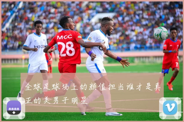 全球足球场上的颜值担当谁才是真正的美男子明星