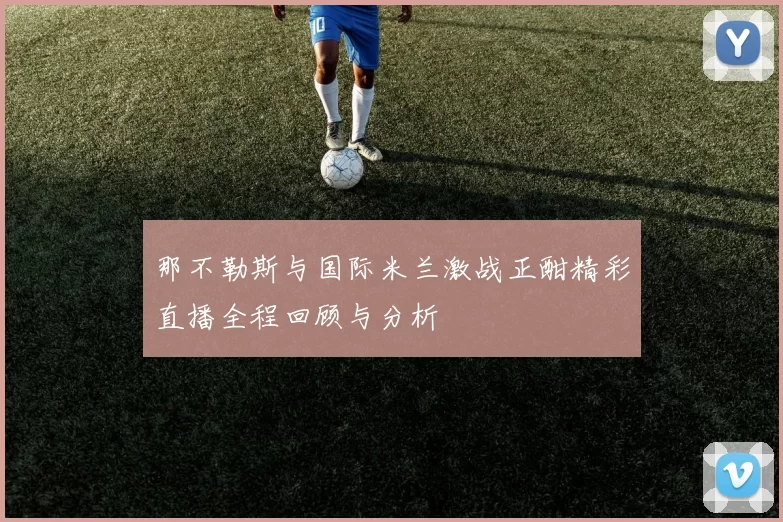那不勒斯与国际米兰激战正酣精彩直播全程回顾与分析