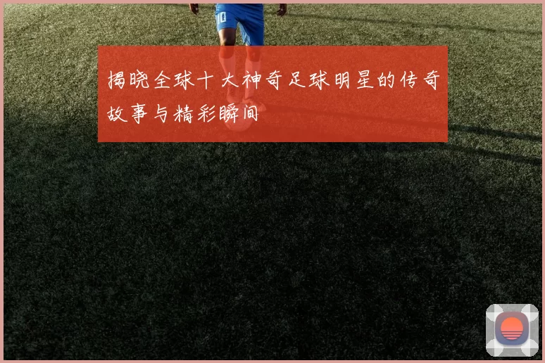 揭晓全球十大神奇足球明星的传奇故事与精彩瞬间