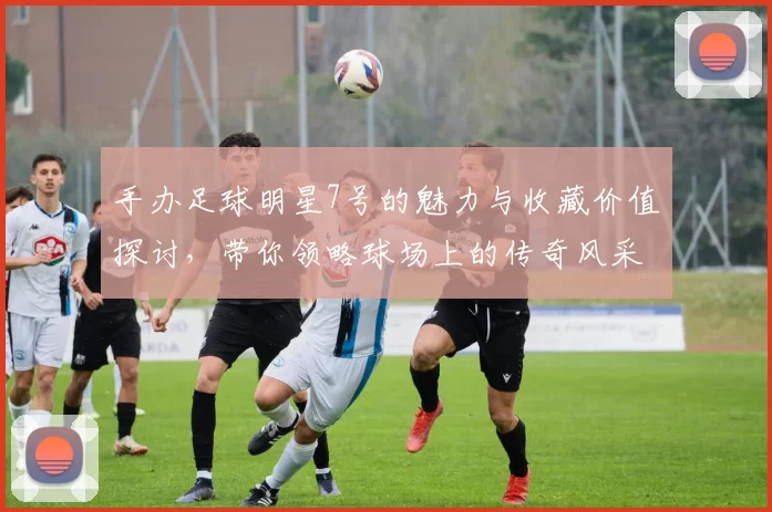 手办足球明星7号的魅力与收藏价值探讨，带你领略球场上的传奇风采
