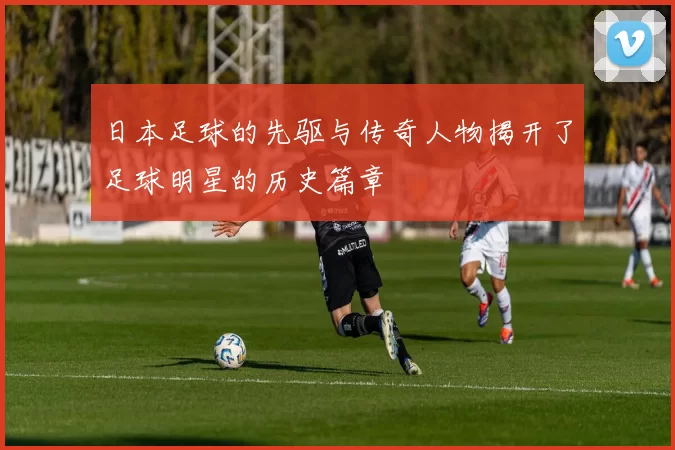 日本足球的先驱与传奇人物揭开了足球明星的历史篇章