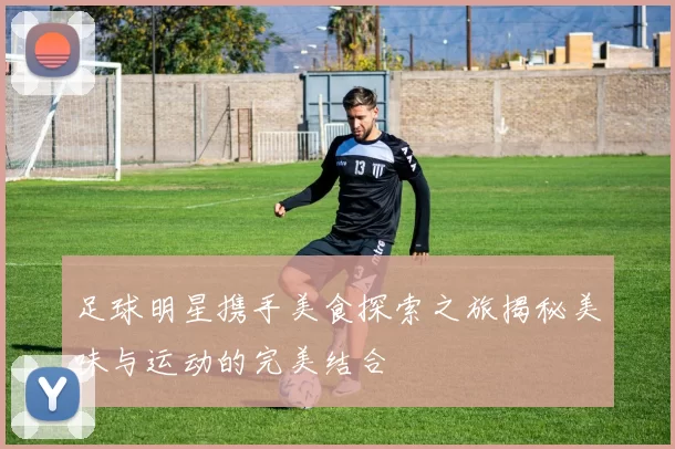 足球明星携手美食探索之旅揭秘美味与运动的完美结合