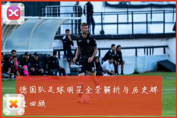 德国队足球明星全景解析与历史辉煌回顾
