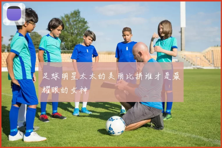 足球明星太太的美丽比拼谁才是最耀眼的女神