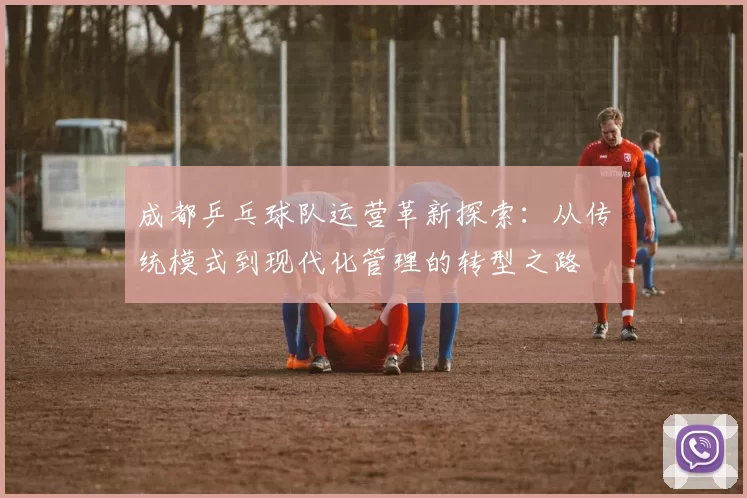 成都乒乓球队运营革新探索：从传统模式到现代化管理的转型之路