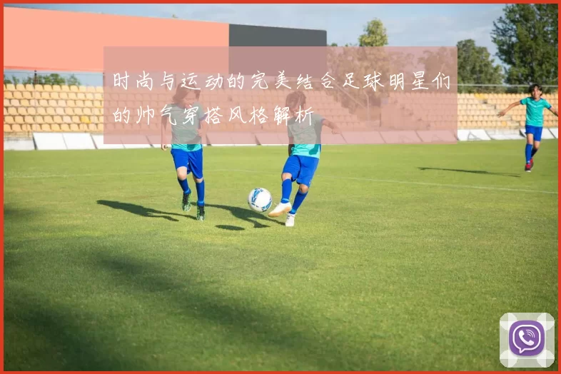 时尚与运动的完美结合足球明星们的帅气穿搭风格解析
