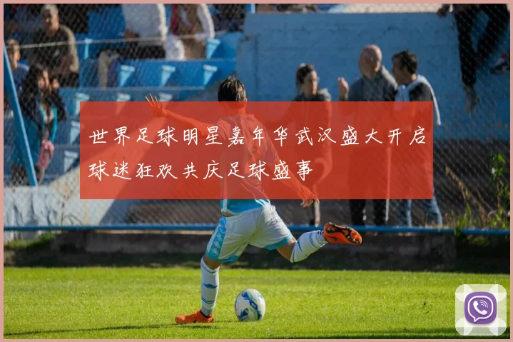 世界足球明星嘉年华武汉盛大开启球迷狂欢共庆足球盛事