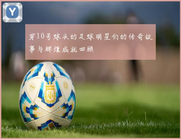 穿10号球衣的足球明星们的传奇故事与辉煌成就回顾