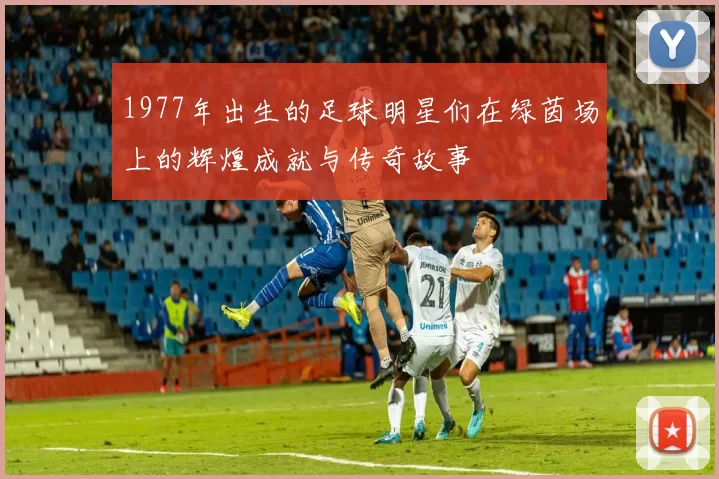 1977年出生的足球明星们在绿茵场上的辉煌成就与传奇故事