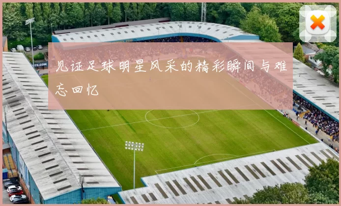 见证足球明星风采的精彩瞬间与难忘回忆