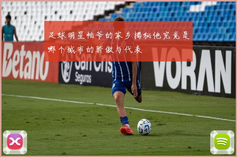 足球明星帕爷的家乡揭秘他究竟是哪个城市的骄傲与代表