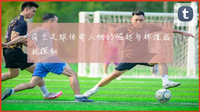 荷兰足球传奇人物的崛起与辉煌成就探秘