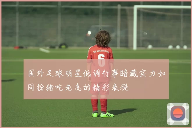 国外足球明星低调行事暗藏实力如同扮猪吃老虎的精彩表现