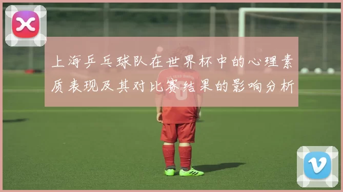 上海乒乓球队在世界杯中的心理素质表现及其对比赛结果的影响分析
