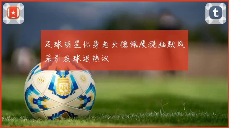 足球明星化身老头德佩展现幽默风采引发球迷热议