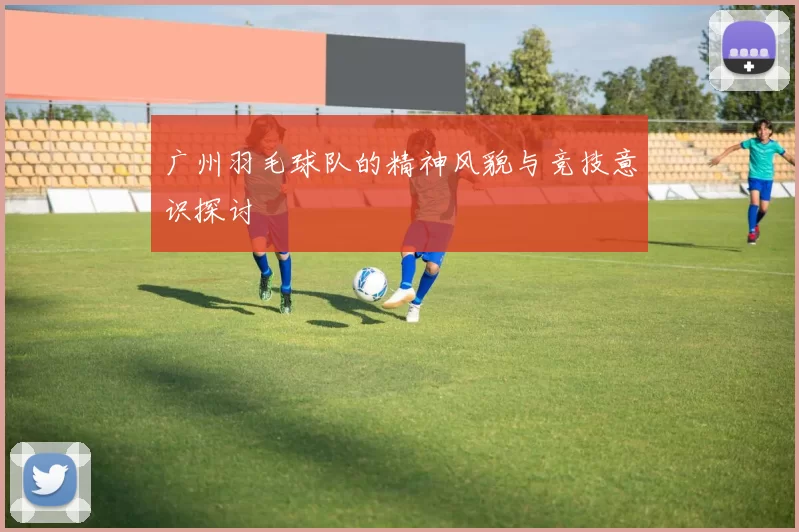 广州羽毛球队的精神风貌与竞技意识探讨