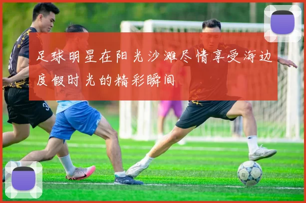 足球明星在阳光沙滩尽情享受海边度假时光的精彩瞬间