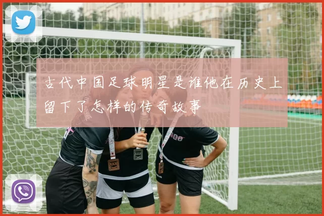古代中国足球明星是谁他在历史上留下了怎样的传奇故事
