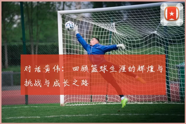 对话黄伟：回顾篮球生涯的辉煌与挑战与成长之路