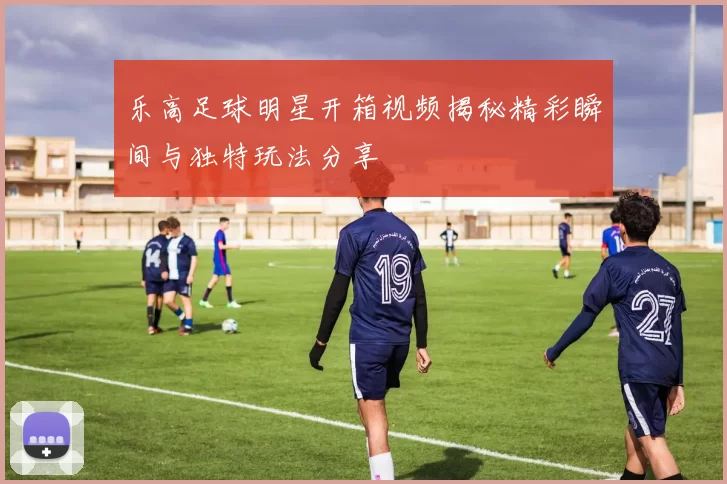 乐高足球明星开箱视频揭秘精彩瞬间与独特玩法分享