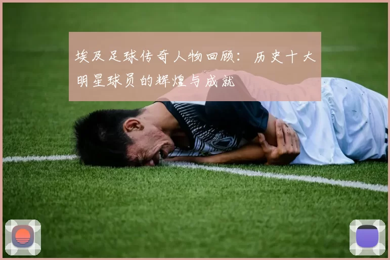 埃及足球传奇人物回顾：历史十大明星球员的辉煌与成就