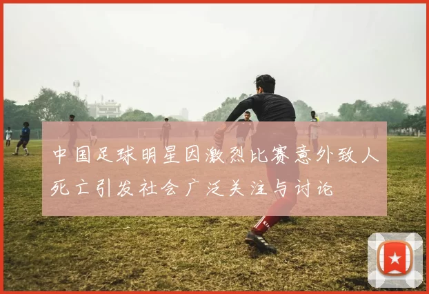 中国足球明星因激烈比赛意外致人死亡引发社会广泛关注与讨论