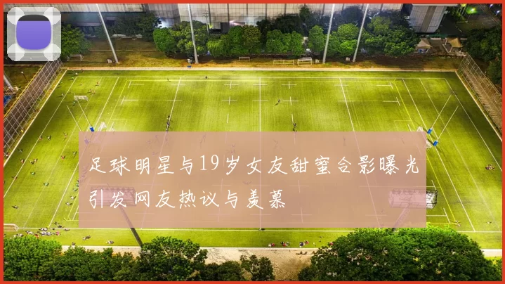 足球明星与19岁女友甜蜜合影曝光引发网友热议与羡慕