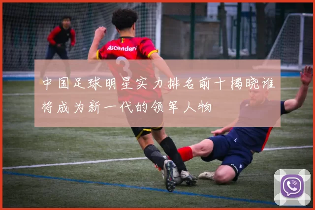 中国足球明星实力排名前十揭晓谁将成为新一代的领军人物